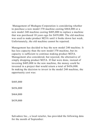Management of Modugno Corporation is considering whether
to purchase a new model 370 machine costing $464,000 or a
new model 240 machine costing $405,000 to replace a machine
that was purchased 10 years ago for $439,000. The old machine
was used to make product M25A until it broke down last week.
Unfortunately, the old machine cannot be repaired.
Management has decided to buy the new model 240 machine. It
has less capacity than the new model 370 machine, but its
capacity is sufficient to continue making product M25A.
Management also considered, but rejected, the alternative of
simply dropping product M25A. If that were done, instead of
investing $405,000 in the new machine, the money could be
invested in a project that would return a total of $456,000.
In making the decision to invest in the model 240 machine, the
opportunity cost was:
$405,000
$456,000
$464,000
$439,000
Salvadore Inc., a local retailer, has provided the following data
for the month of September:
 