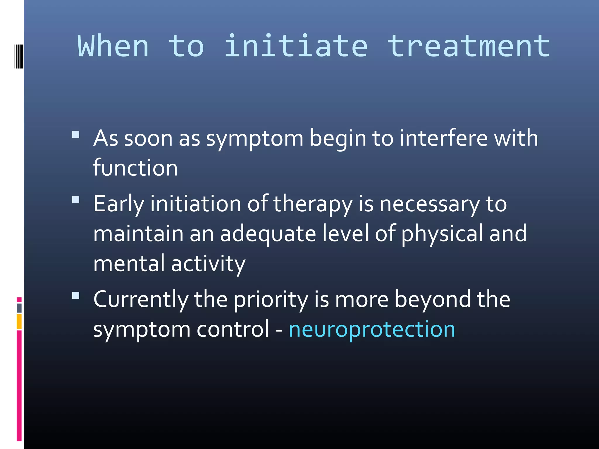 When to initiate treatment
 As soon as symptom begin to interfere with
function
 Early initiation of therapy is necessary to
maintain an adequate level of physical and
mental activity
 Currently the priority is more beyond the
symptom control - neuroprotection
 