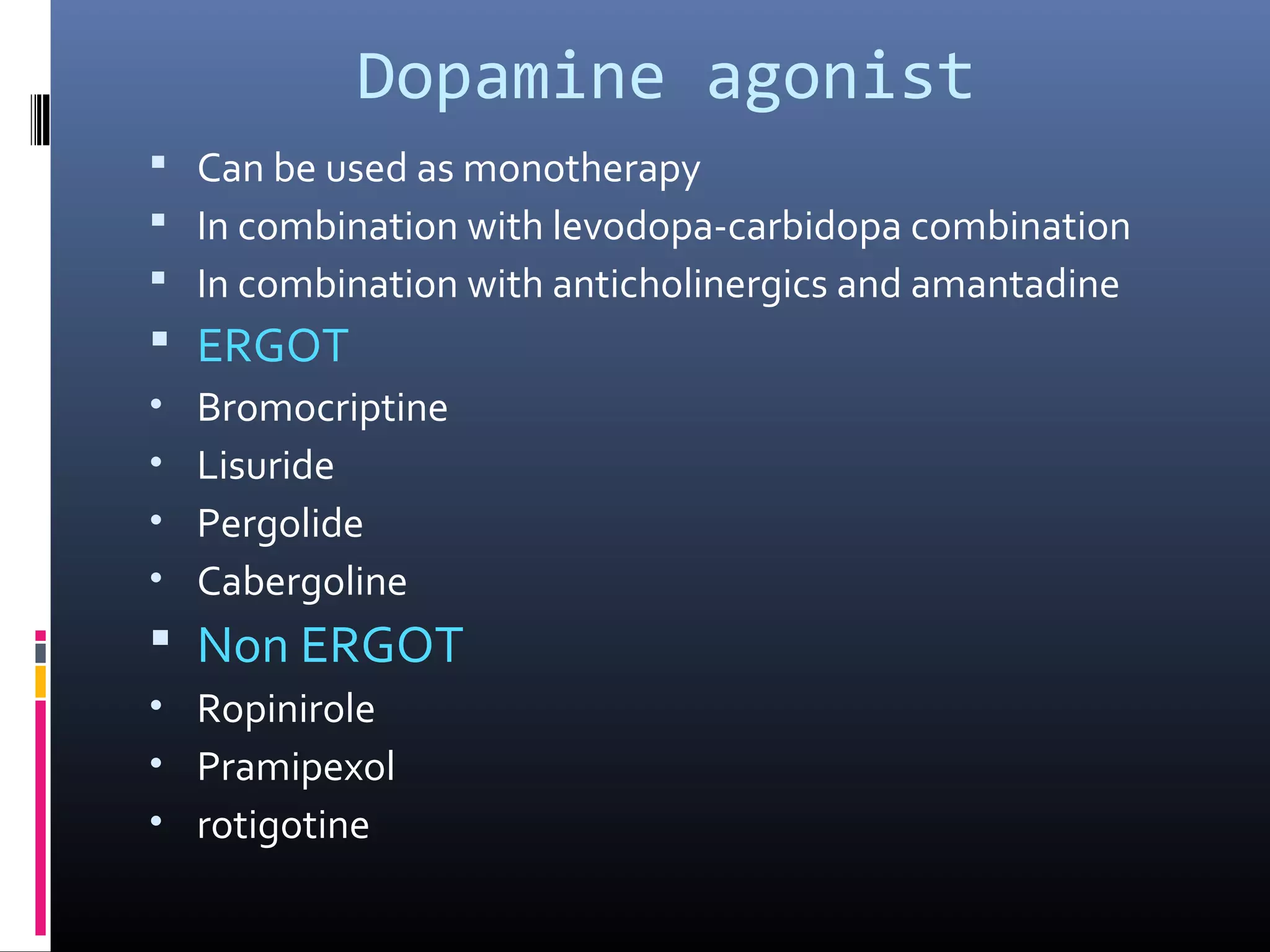 Dopamine agonist
 Can be used as monotherapy
 In combination with levodopa-carbidopa combination
 In combination with anticholinergics and amantadine
 ERGOT
• Bromocriptine
• Lisuride
• Pergolide
• Cabergoline
 Non ERGOT
• Ropinirole
• Pramipexol
• rotigotine
 