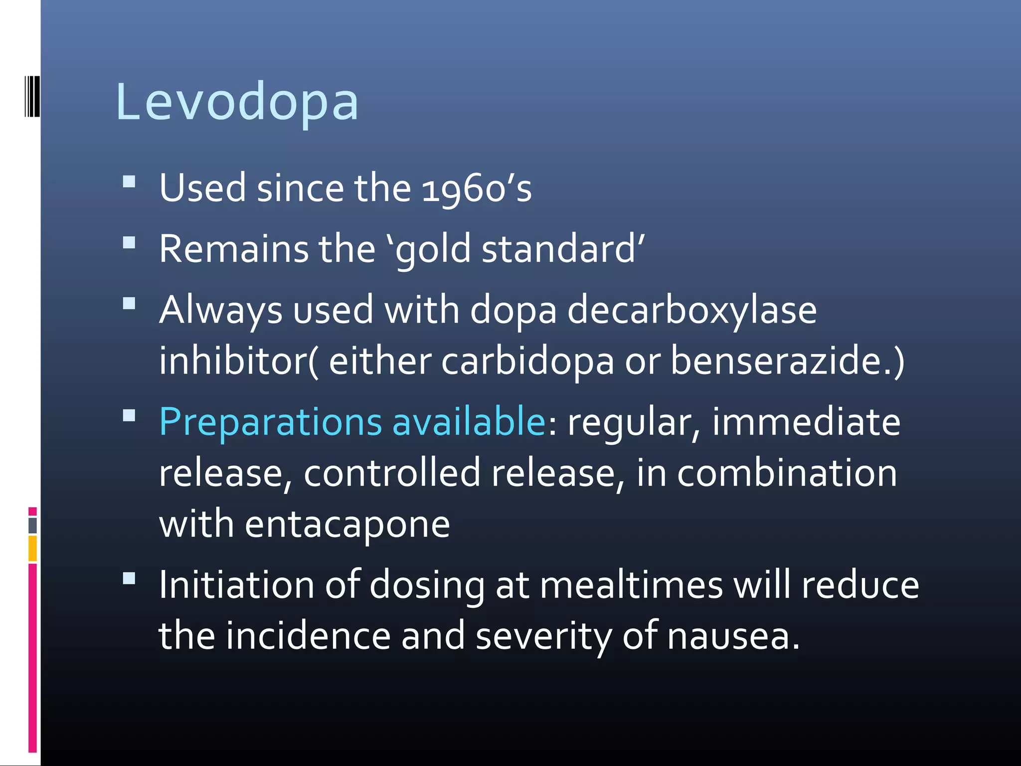 Levodopa
 Used since the 1960’s
 Remains the ‘gold standard’
 Always used with dopa decarboxylase
inhibitor( either carbidopa or benserazide.)
 Preparations available: regular, immediate
release, controlled release, in combination
with entacapone
 Initiation of dosing at mealtimes will reduce
the incidence and severity of nausea.
 