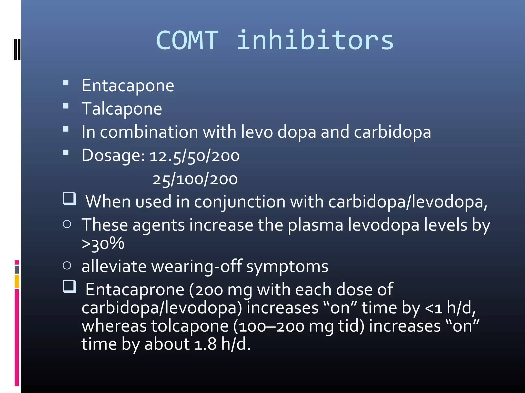 COMT inhibitors
 Entacapone
 Talcapone
 In combination with levo dopa and carbidopa
 Dosage: 12.5/50/200
25/100/200
 When used in conjunction with carbidopa/levodopa,
o These agents increase the plasma levodopa levels by
>30%
o alleviate wearing-off symptoms
 Entacaprone (200 mg with each dose of
carbidopa/levodopa) increases “on” time by <1 h/d,
whereas tolcapone (100–200 mg tid) increases “on”
time by about 1.8 h/d.
 