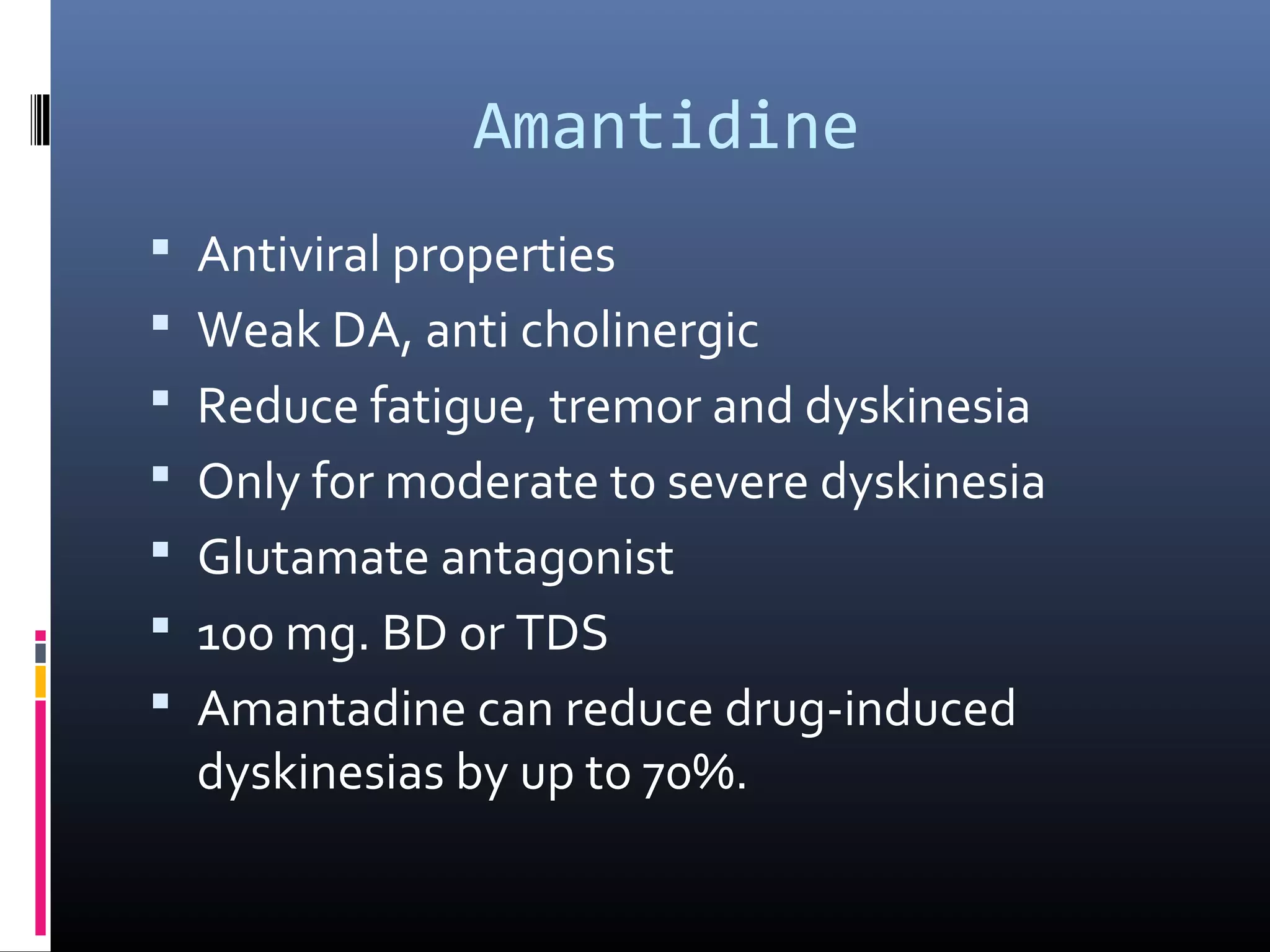Amantidine
 Antiviral properties
 Weak DA, anti cholinergic
 Reduce fatigue, tremor and dyskinesia
 Only for moderate to severe dyskinesia
 Glutamate antagonist
 100 mg. BD or TDS
 Amantadine can reduce drug-induced
dyskinesias by up to 70%.
 