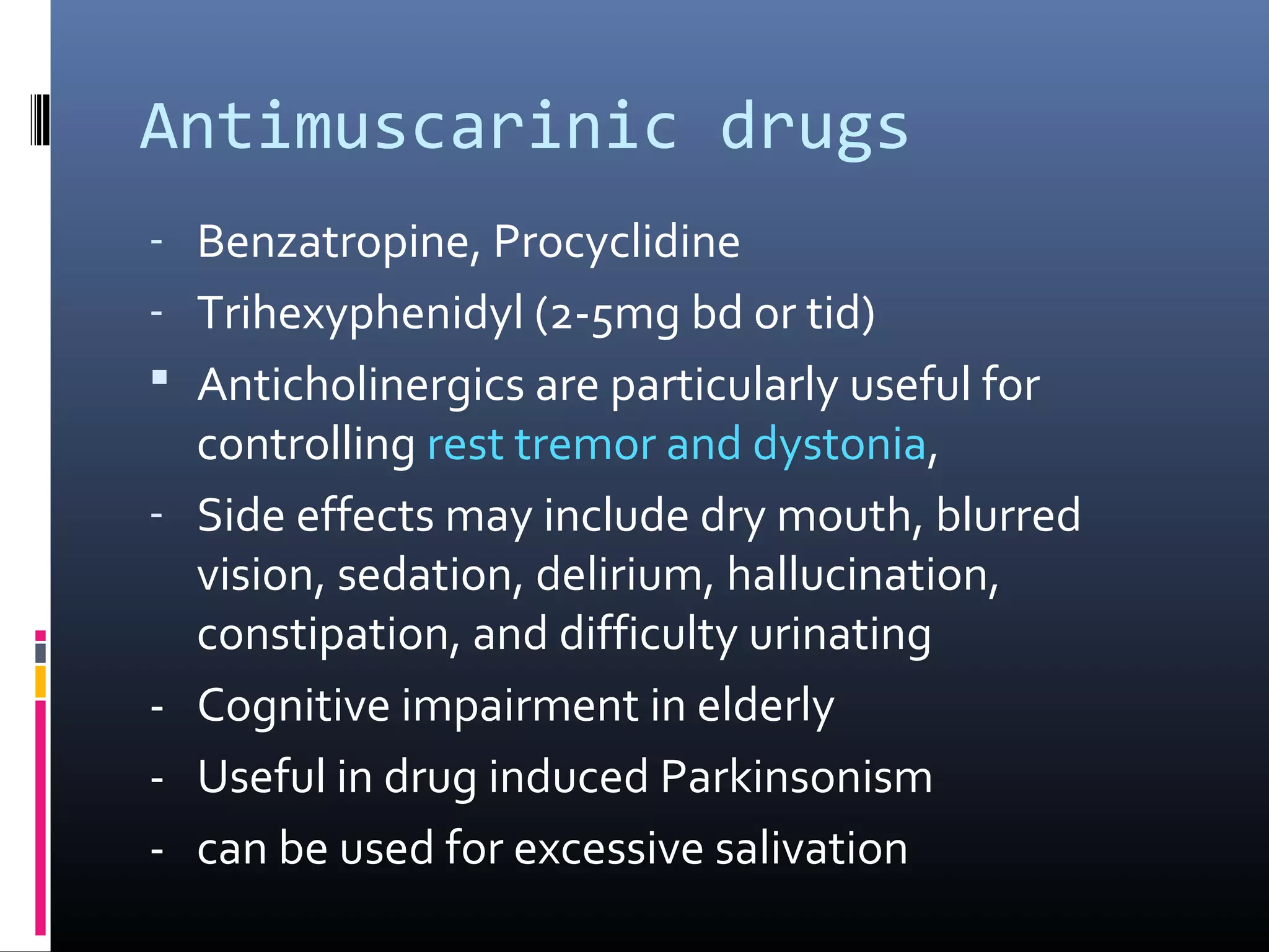 Antimuscarinic drugs
- Benzatropine, Procyclidine
- Trihexyphenidyl (2-5mg bd or tid)
 Anticholinergics are particularly useful for
controlling rest tremor and dystonia,
- Side effects may include dry mouth, blurred
vision, sedation, delirium, hallucination,
constipation, and difficulty urinating
- Cognitive impairment in elderly
- Useful in drug induced Parkinsonism
- can be used for excessive salivation
 