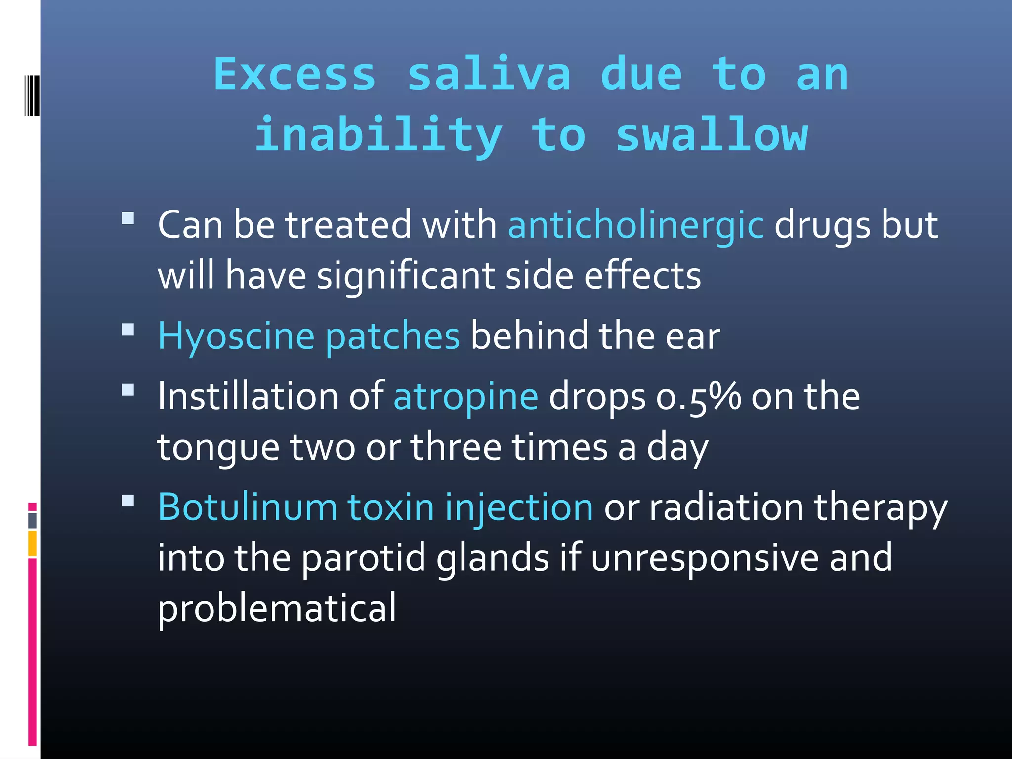 Excess saliva due to an
inability to swallow
 Can be treated with anticholinergic drugs but
will have significant side effects
 Hyoscine patches behind the ear
 Instillation of atropine drops 0.5% on the
tongue two or three times a day
 Botulinum toxin injection or radiation therapy
into the parotid glands if unresponsive and
problematical
 