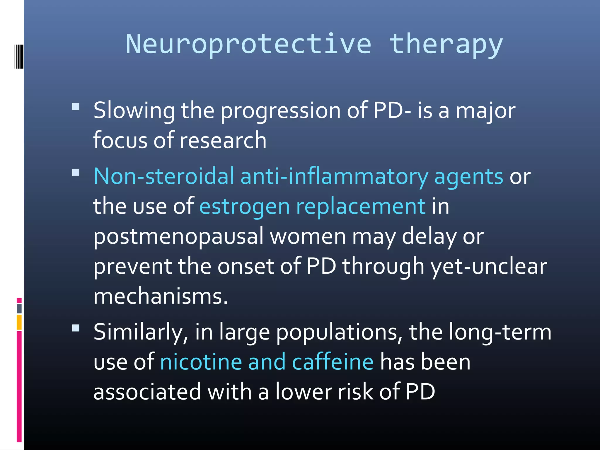 Neuroprotective therapy
 Slowing the progression of PD- is a major
focus of research
 Non-steroidal anti-inflammatory agents or
the use of estrogen replacement in
postmenopausal women may delay or
prevent the onset of PD through yet-unclear
mechanisms.
 Similarly, in large populations, the long-term
use of nicotine and caffeine has been
associated with a lower risk of PD
 
