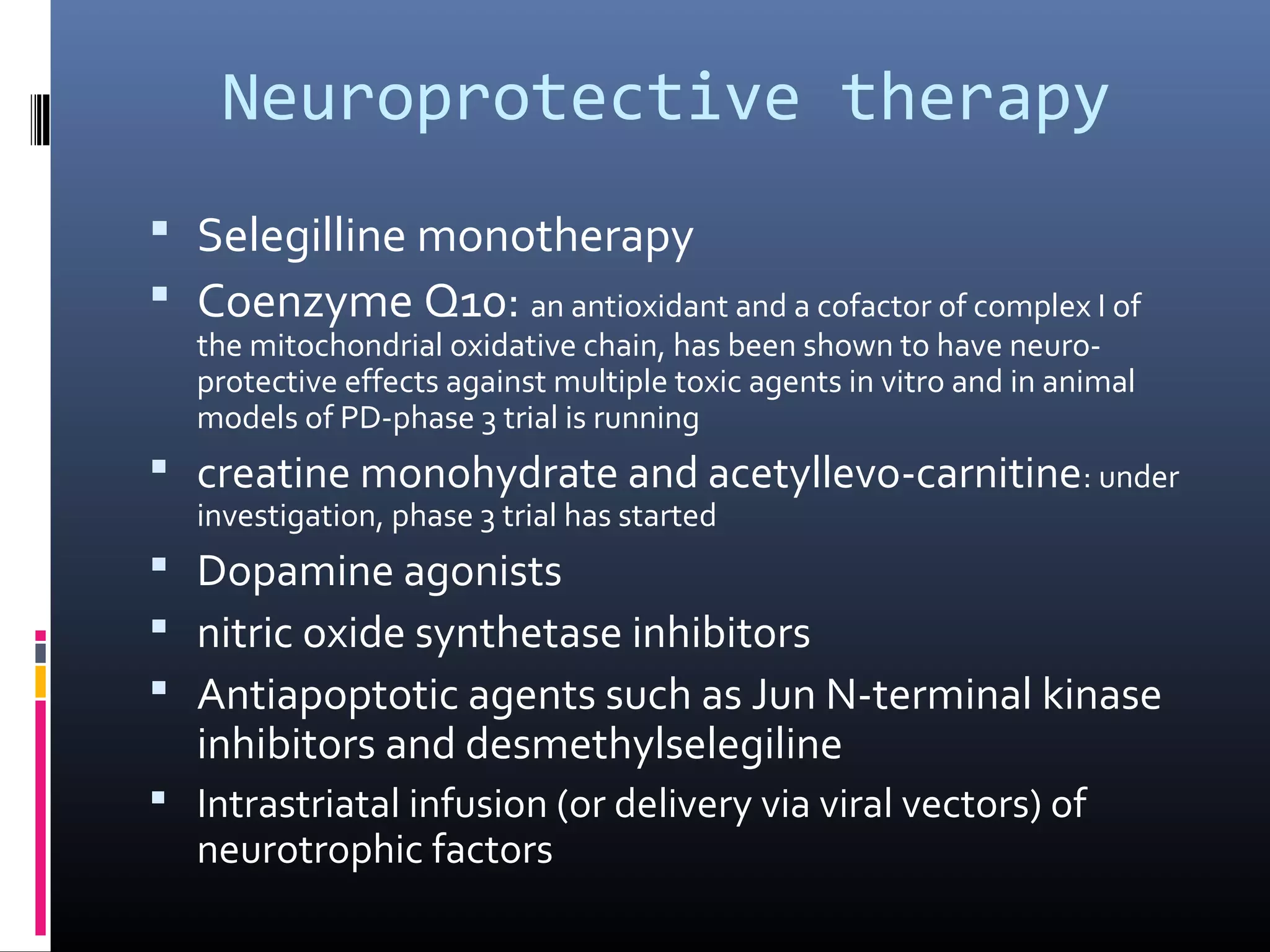Neuroprotective therapy
 Selegilline monotherapy
 Coenzyme Q10: an antioxidant and a cofactor of complex I of
the mitochondrial oxidative chain, has been shown to have neuro-
protective effects against multiple toxic agents in vitro and in animal
models of PD-phase 3 trial is running
 creatine monohydrate and acetyllevo-carnitine: under
investigation, phase 3 trial has started
 Dopamine agonists
 nitric oxide synthetase inhibitors
 Antiapoptotic agents such as Jun N-terminal kinase
inhibitors and desmethylselegiline
 Intrastriatal infusion (or delivery via viral vectors) of
neurotrophic factors
 
