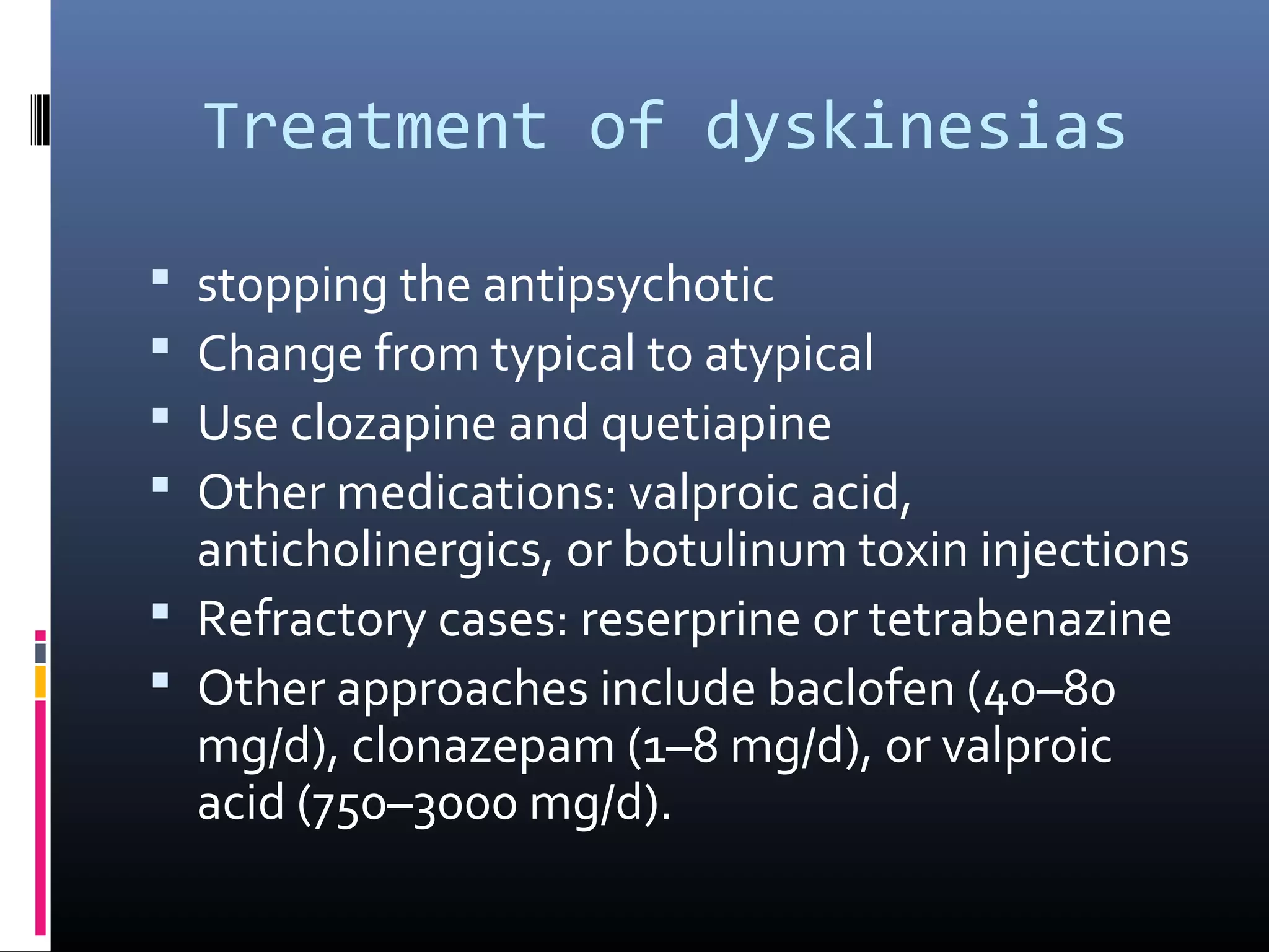 Treatment of dyskinesias
 stopping the antipsychotic
 Change from typical to atypical
 Use clozapine and quetiapine
 Other medications: valproic acid,
anticholinergics, or botulinum toxin injections
 Refractory cases: reserprine or tetrabenazine
 Other approaches include baclofen (40–80
mg/d), clonazepam (1–8 mg/d), or valproic
acid (750–3000 mg/d).
 