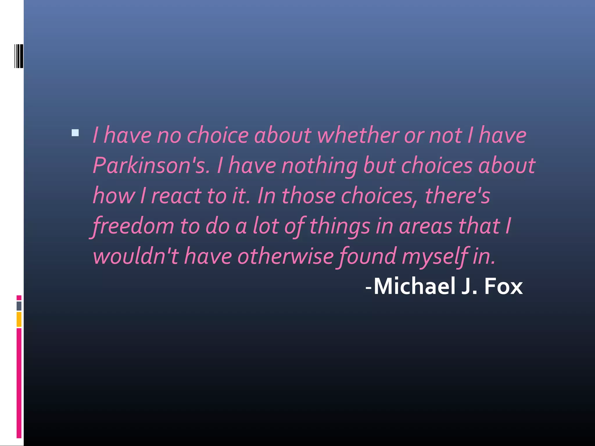  I have no choice about whether or not I have
Parkinson's. I have nothing but choices about
how I react to it. In those choices, there's
freedom to do a lot of things in areas that I
wouldn't have otherwise found myself in.
-Michael J. Fox
 