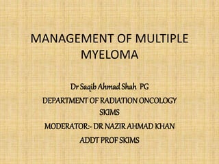 MANAGEMENT OF MULTIPLE
MYELOMA
Dr Saqib Ahmad Shah PG
DEPARTMENT OF RADIATION ONCOLOGY
SKIMS
MODERATOR:- DR NAZIRAHMAD KHAN
ADDT PROF SKIMS
 