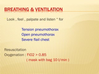 BREATHING & VENTILATION
“ Look , feel , palpate and listen “ for
Tension pneumothorax
Open pneumothorax
Severe flail chest
Resuscitation
Oxygenation : FiO2 > 0.85
( mask with bag 10 l/min )
 