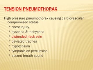 TENSION PNEUMOTHORAX
High pressure pneumothorax causing cardiovascular
compromised status
* chest injury
* dyspnea & tachypnea
* distended neck vein
* deviated trachea
* hypotension
* tympanic on percussion
* absent breath sound
 