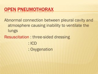 OPEN PNEUMOTHORAX
Abnormal connection between pleural cavity and
atmosphere causing inability to ventilate the
lungs
Resuscitation : three-sided dressing
: ICD
: Oxygenation
 