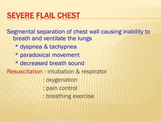 SEVERE FLAIL CHEST
Segmental separation of chest wall causing inability to
breath and ventilate the lungs
* dyspnea & tachypnea
* paradoxical movement
* decreased breath sound
Resuscitation : intubation & respirator
: oxygenation
: pain control
: breathing exercise
 
