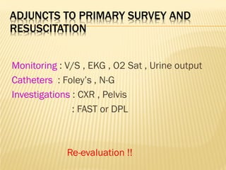 ADJUNCTS TO PRIMARY SURVEY AND
RESUSCITATION
Monitoring : V/S , EKG , O2 Sat , Urine output
Catheters : Foley’s , N-G
Investigations : CXR , Pelvis
: FAST or DPL
Re-evaluation !!
 