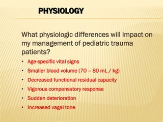 PHYSIOLOGY
What physiologic differences will impact on
my management of pediatric trauma
patients?
• Age-specific vital signs
• Smaller blood volume (70 – 80 mL / kg)
• Decreased functional residual capacity
• Vigorous compensatory response
• Sudden deterioration
• Increased vagal tone
 
