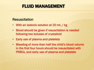 FLUID MANAGEMENT
• With an isotonic solution at 20 mL / kg
• Blood should be given if resuscitation is needed
following two boluses of crystalloid
• Early use of plasma and platelets
• Bleeding of more than half the child’s blood volume
in the first four hours should be resuscitated with
PRBCs, and early use of plasma and platelets
Resuscitation
 