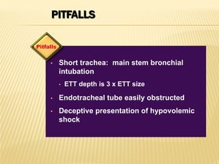 PITFALLS
• Short trachea: main stem bronchial
intubation
• ETT depth is 3 x ETT size
• Endotracheal tube easily obstructed
• Deceptive presentation of hypovolemic
shock
Pitfalls
 
