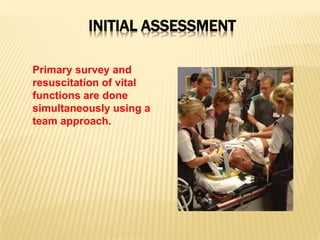 INITIAL ASSESSMENT
Primary survey and
resuscitation of vital
functions are done
simultaneously using a
team approach.
 