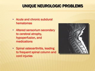 UNIQUE NEUROLOGIC PROBLEMS
• Acute and chronic subdural
hematomas
• Altered sensorium secondary
to cerebral atrophy,
hypoperfusion, and
medications
• Spinal osteoarthritis, leading
to frequent spinal column and
cord injuries
 