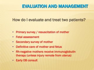 EVALUATION AND MANAGEMENT
How do I evaluate and treat two patients?
• Primary survey / resuscitation of mother
• Fetal assessment
• Secondary survey of mother
• Definitive care of mother and fetus
• Rh-negative mothers receive immunoglobulin
therapy (unless injury remote from uterus)
• Early OB consult
 