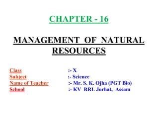CHAPTER - 16 
MANAGEMENT OF NATURAL 
RESOURCES 
Class :- X 
Subject :- Science 
Name of Teacher :- Mr. S. K. Ojha (PGT Bio) 
School :- KV RRL Jorhat, Assam 
 