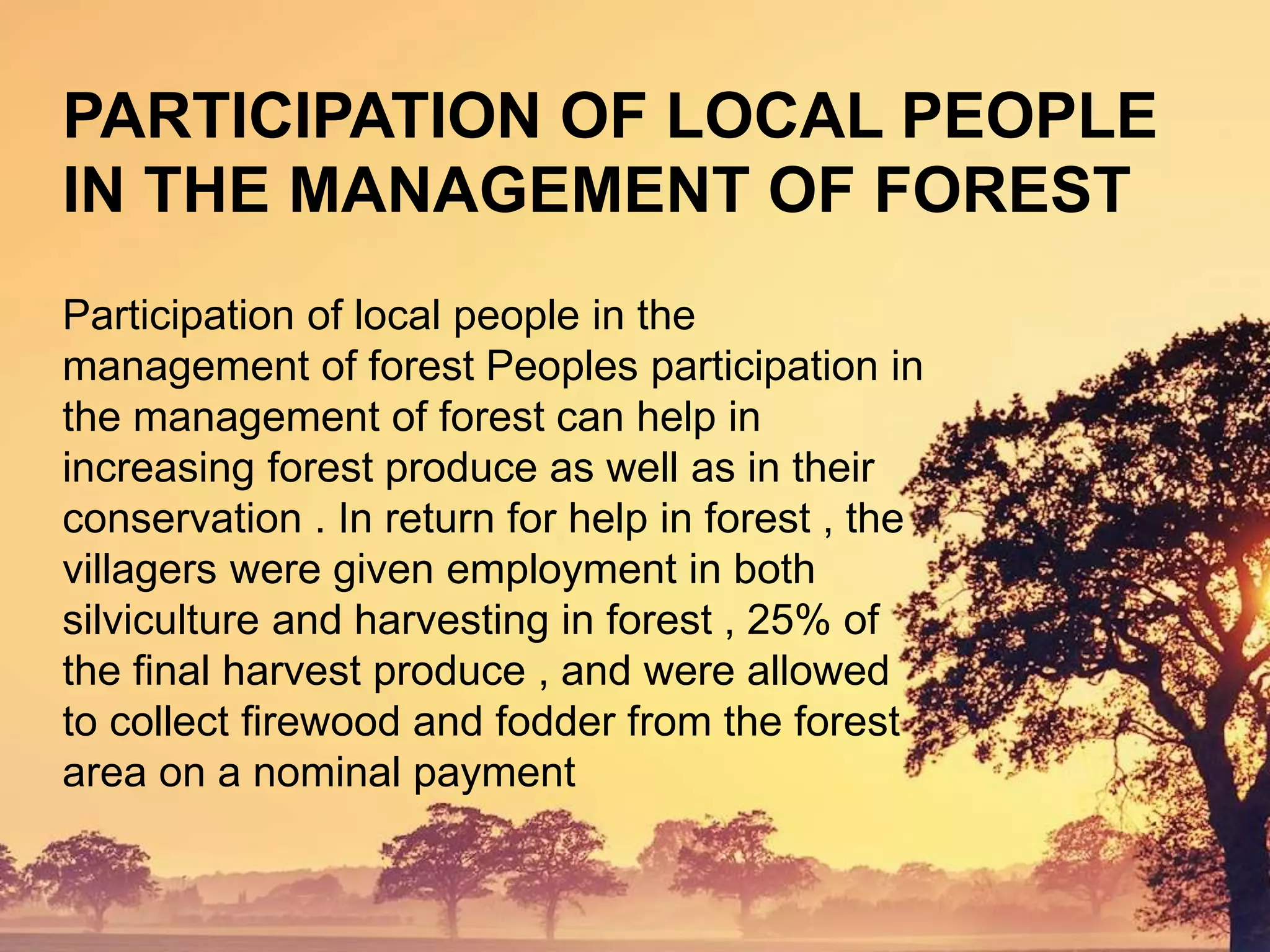 Participation of local people in the
management of forest Peoples participation in
the management of forest can help in
increasing forest produce as well as in their
conservation . In return for help in forest , the
villagers were given employment in both
silviculture and harvesting in forest , 25% of
the final harvest produce , and were allowed
to collect firewood and fodder from the forest
area on a nominal payment
PARTICIPATION OF LOCAL PEOPLE
IN THE MANAGEMENT OF FOREST
 