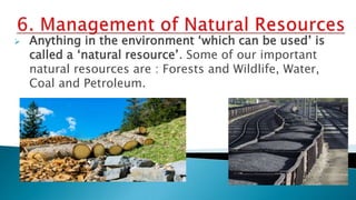  Anything in the environment ‘which can be used’ is
called a ‘natural resource’. Some of our important
natural resources are : Forests and Wildlife, Water,
Coal and Petroleum.
 