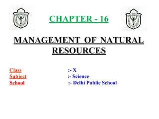CHAPTER - 16
MANAGEMENT OF NATURAL
RESOURCES
Class :- X
Subject :- Science
School :- Delhi Public School
 