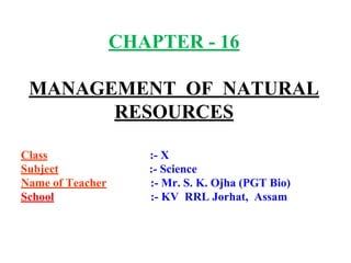 CHAPTER - 16
MANAGEMENT OF NATURAL
RESOURCES
Class :- X
Subject :- Science
Name of Teacher :- Mr. S. K. Ojha (PGT Bio)
School :- KV RRL Jorhat, Assam
 