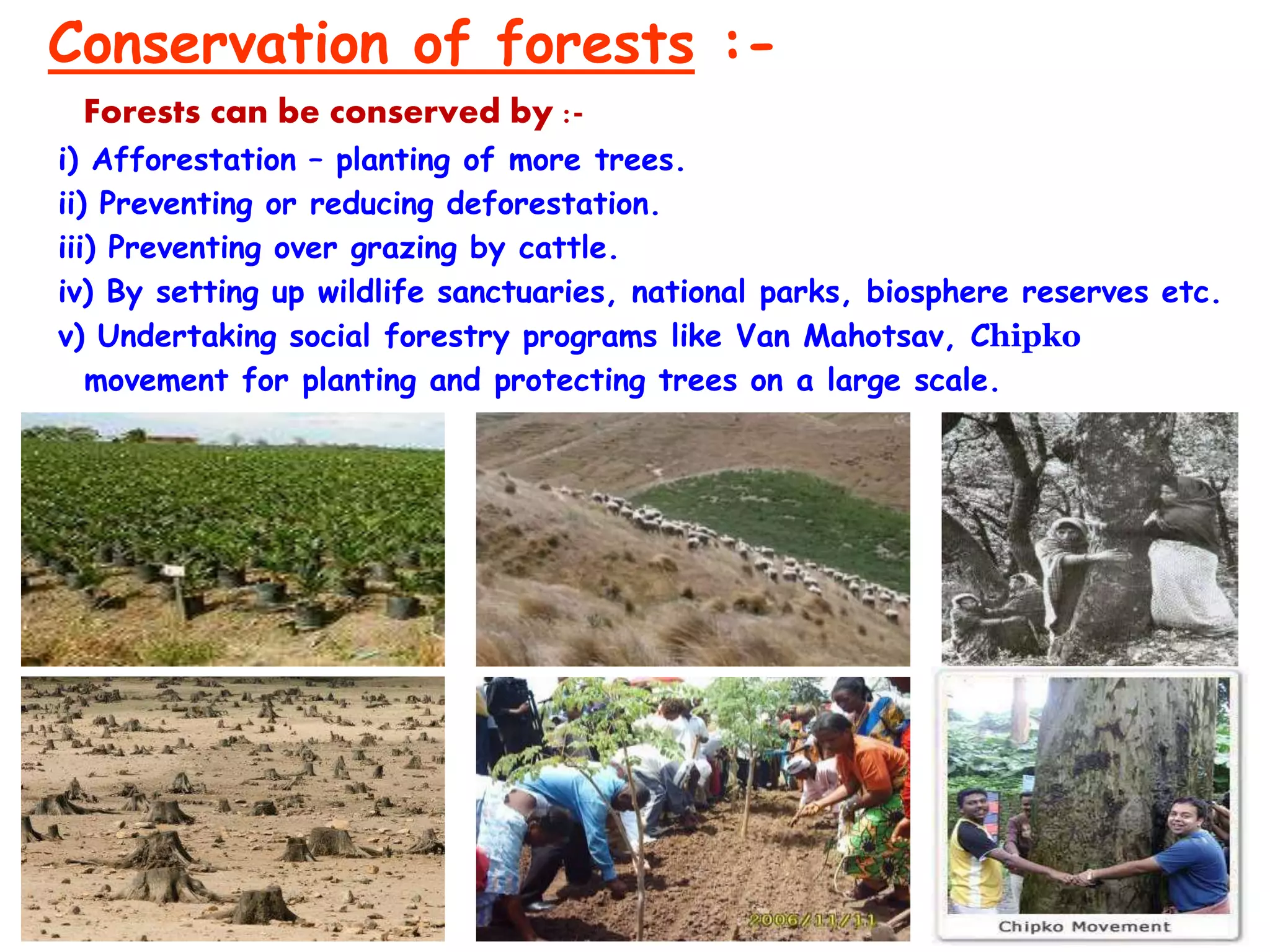 Conservation of forests :-
Forests can be conserved by :-
i) Afforestation – planting of more trees.
ii) Preventing or reducing deforestation.
iii) Preventing over grazing by cattle.
iv) By setting up wildlife sanctuaries, national parks, biosphere reserves etc.
v) Undertaking social forestry programs like Van Mahotsav, Chipko
movement for planting and protecting trees on a large scale.
 