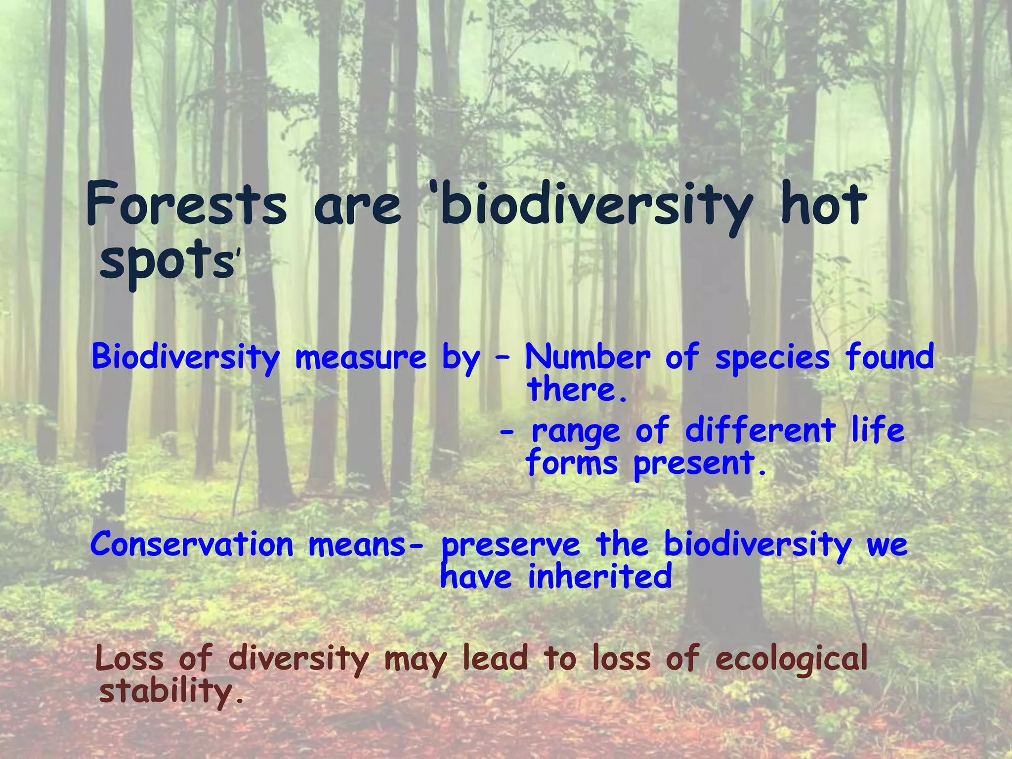 Forests are ‘biodiversity hot
spots’
Biodiversity measure by – Number of species found
there.
- range of different life
forms present.
Conservation means- preserve the biodiversity we
have inherited
Loss of diversity may lead to loss of ecological
stability.
 