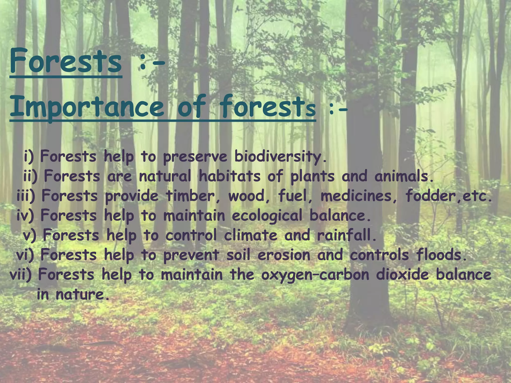Forests :-
Importance of forests :-
i) Forests help to preserve biodiversity.
ii) Forests are natural habitats of plants and animals.
iii) Forests provide timber, wood, fuel, medicines, fodder,etc.
iv) Forests help to maintain ecological balance.
v) Forests help to control climate and rainfall.
vi) Forests help to prevent soil erosion and controls floods.
vii) Forests help to maintain the oxygen–carbon dioxide balance
in nature.
 