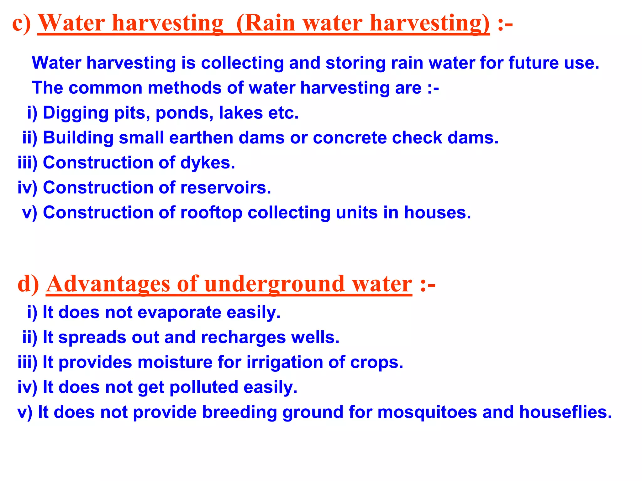 c) Water harvesting (Rain water harvesting) :Water harvesting is collecting and storing rain water for future use.
The common methods of water harvesting are :i) Digging pits, ponds, lakes etc.
ii) Building small earthen dams or concrete check dams.
iii) Construction of dykes.
iv) Construction of reservoirs.
v) Construction of rooftop collecting units in houses.

d) Advantages of underground water :i) It does not evaporate easily.
ii) It spreads out and recharges wells.
iii) It provides moisture for irrigation of crops.
iv) It does not get polluted easily.
v) It does not provide breeding ground for mosquitoes and houseflies.

 