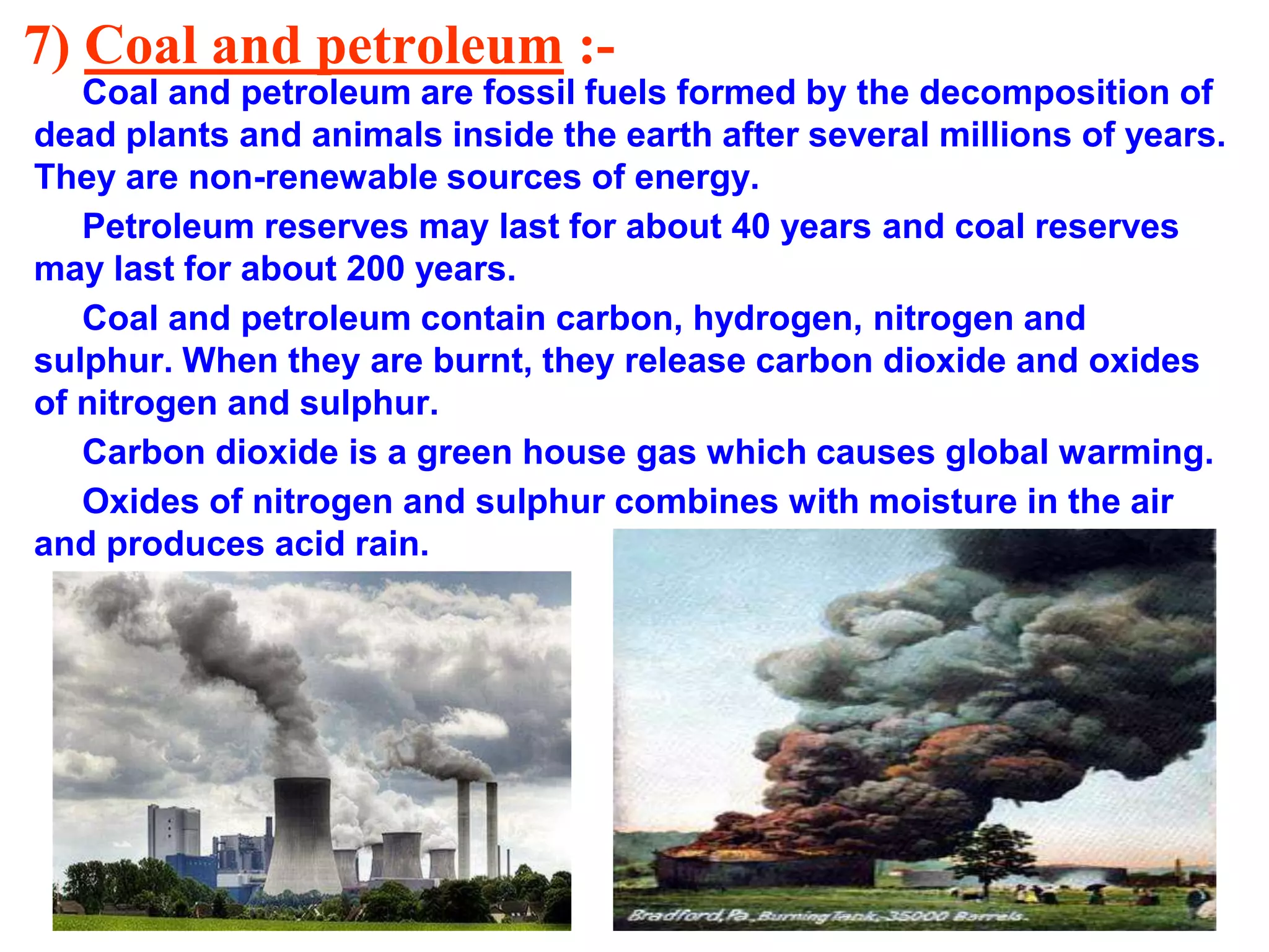 7) Coal and petroleum :Coal and petroleum are fossil fuels formed by the decomposition of
dead plants and animals inside the earth after several millions of years.
They are non-renewable sources of energy.
Petroleum reserves may last for about 40 years and coal reserves
may last for about 200 years.
Coal and petroleum contain carbon, hydrogen, nitrogen and
sulphur. When they are burnt, they release carbon dioxide and oxides
of nitrogen and sulphur.
Carbon dioxide is a green house gas which causes global warming.
Oxides of nitrogen and sulphur combines with moisture in the air
and produces acid rain.

 