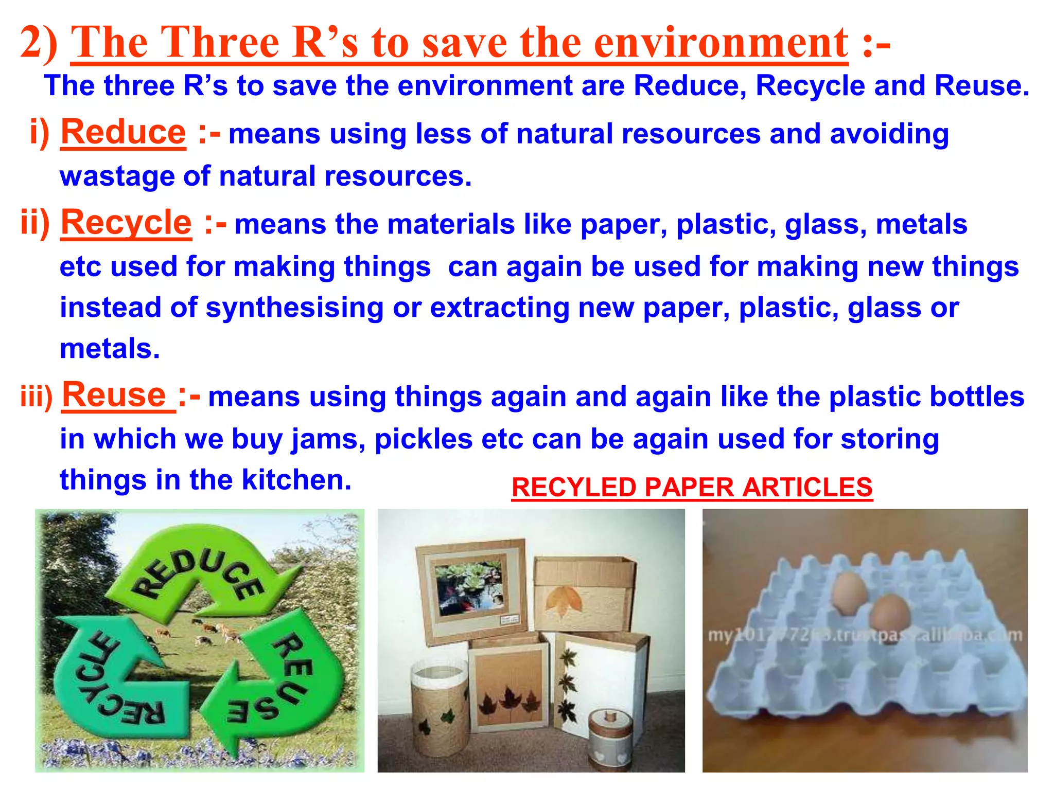 2) The Three R’s to save the environment :The three R’s to save the environment are Reduce, Recycle and Reuse.

i) Reduce :- means using less of natural resources and avoiding
wastage of natural resources.

ii) Recycle :- means the materials like paper, plastic, glass, metals
etc used for making things can again be used for making new things
instead of synthesising or extracting new paper, plastic, glass or
metals.
iii) Reuse :- means using things again and again like the plastic bottles
in which we buy jams, pickles etc can be again used for storing
things in the kitchen.
RECYLED PAPER ARTICLES

 