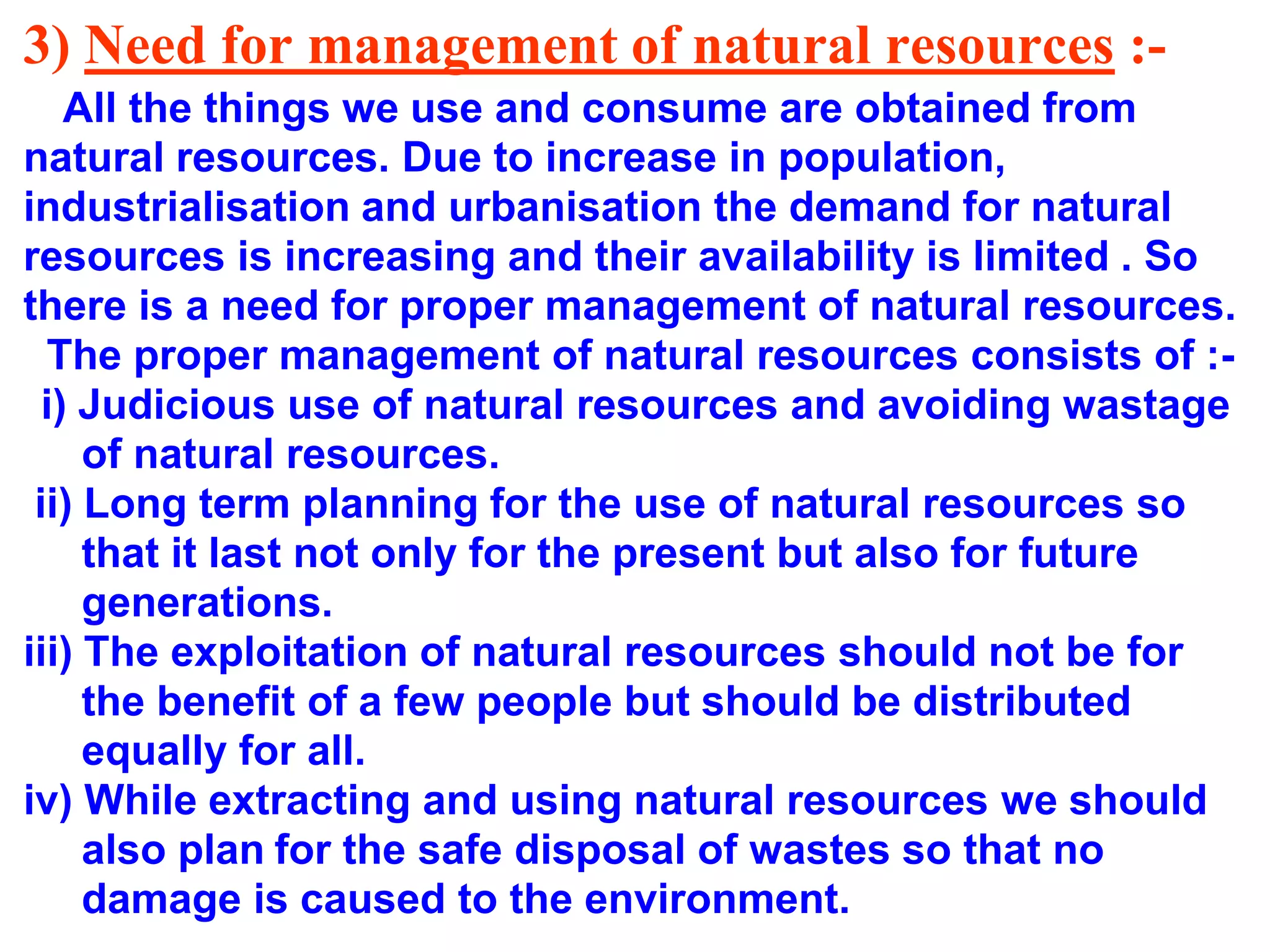 3) Need for management of natural resources :All the things we use and consume are obtained from
natural resources. Due to increase in population,
industrialisation and urbanisation the demand for natural
resources is increasing and their availability is limited . So
there is a need for proper management of natural resources.
The proper management of natural resources consists of :i) Judicious use of natural resources and avoiding wastage
of natural resources.
ii) Long term planning for the use of natural resources so
that it last not only for the present but also for future
generations.
iii) The exploitation of natural resources should not be for
the benefit of a few people but should be distributed
equally for all.
iv) While extracting and using natural resources we should
also plan for the safe disposal of wastes so that no
damage is caused to the environment.

 