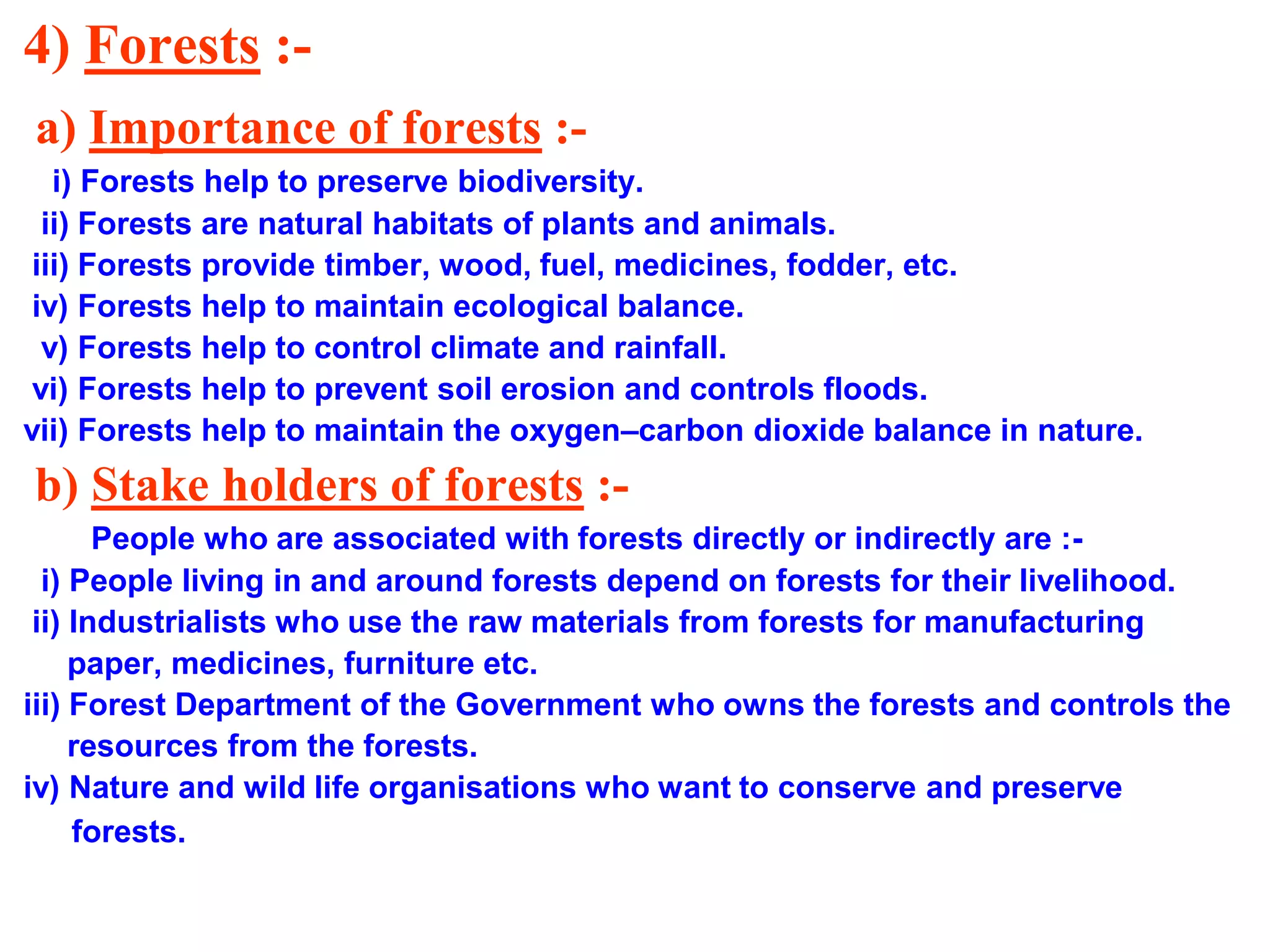4) Forests :a) Importance of forests :i) Forests help to preserve biodiversity.
ii) Forests are natural habitats of plants and animals.
iii) Forests provide timber, wood, fuel, medicines, fodder, etc.
iv) Forests help to maintain ecological balance.
v) Forests help to control climate and rainfall.
vi) Forests help to prevent soil erosion and controls floods.
vii) Forests help to maintain the oxygen–carbon dioxide balance in nature.

b) Stake holders of forests :People who are associated with forests directly or indirectly are :i) People living in and around forests depend on forests for their livelihood.
ii) Industrialists who use the raw materials from forests for manufacturing
paper, medicines, furniture etc.
iii) Forest Department of the Government who owns the forests and controls the
resources from the forests.
iv) Nature and wild life organisations who want to conserve and preserve
forests.

 