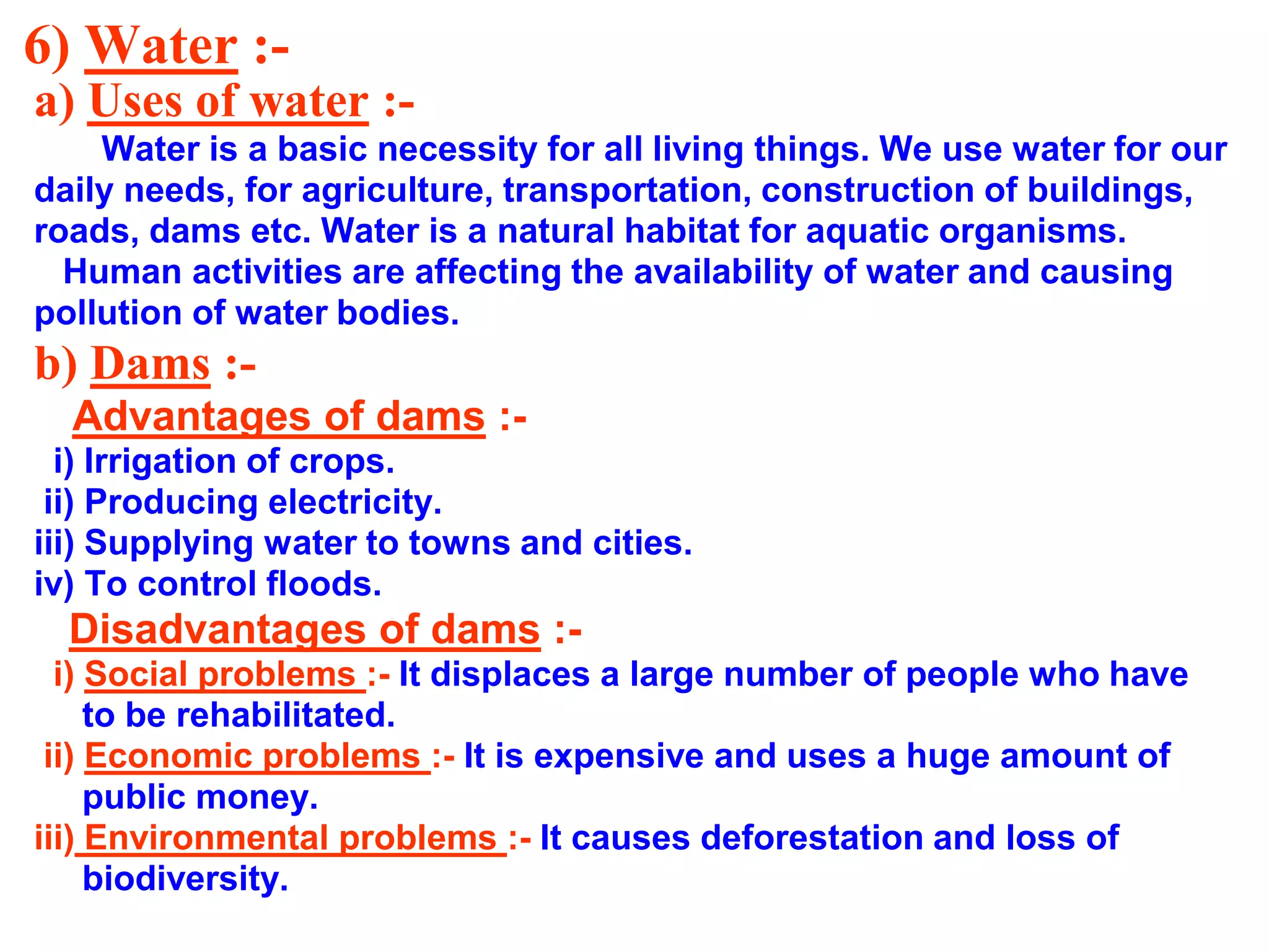 6) Water :a) Uses of water :Water is a basic necessity for all living things. We use water for our
daily needs, for agriculture, transportation, construction of buildings,
roads, dams etc. Water is a natural habitat for aquatic organisms.
Human activities are affecting the availability of water and causing
pollution of water bodies.

b) Dams :Advantages of dams :i) Irrigation of crops.
ii) Producing electricity.
iii) Supplying water to towns and cities.
iv) To control floods.

Disadvantages of dams :i) Social problems :- It displaces a large number of people who have
to be rehabilitated.
ii) Economic problems :- It is expensive and uses a huge amount of
public money.
iii) Environmental problems :- It causes deforestation and loss of
biodiversity.

 