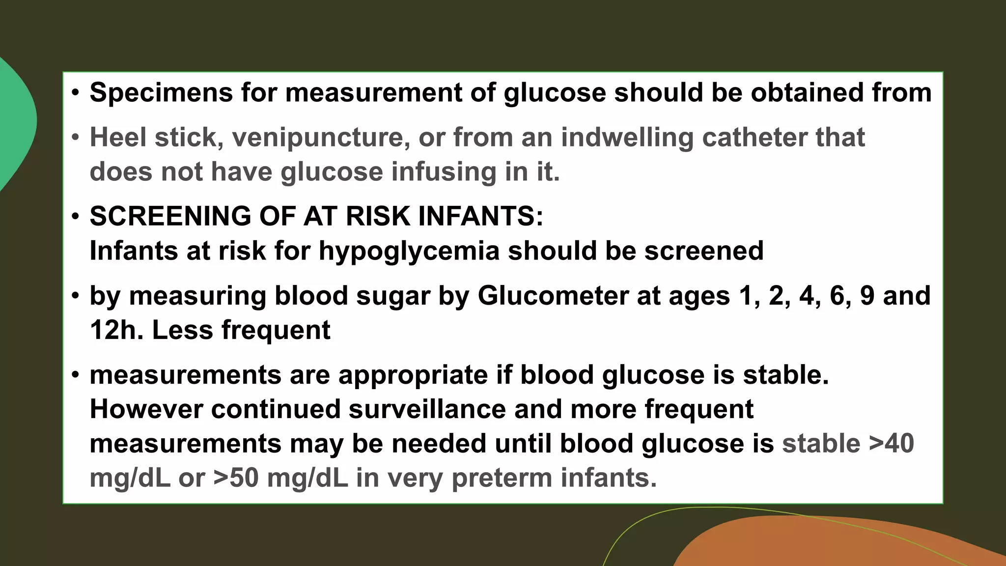 • Specimens for measurement of glucose should be obtained from
• SCREENING OF AT RISK INFANTS:
Infants at risk for hypoglycemia should be screened
• by measuring blood sugar by Glucometer at ages 1, 2, 4, 6, 9 and
12h. Less frequent
• measurements are appropriate if blood glucose is stable.
However continued surveillance and more frequent
measurements may be needed until blood glucose is
 