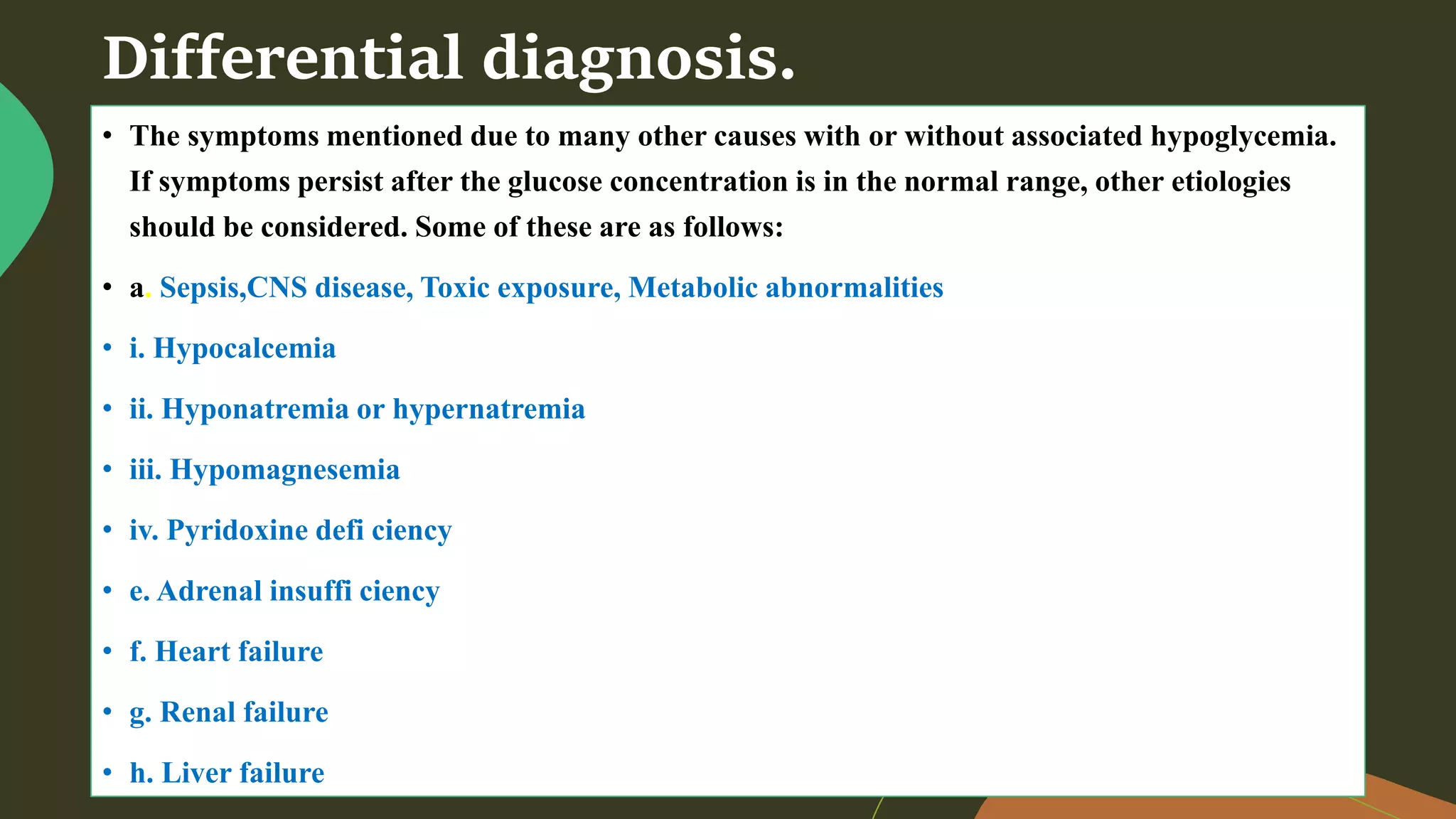 Differential diagnosis.
• The symptoms mentioned due to many other causes with or without associated hypoglycemia.
If symptoms persist after the glucose concentration is in the normal range, other etiologies
should be considered. Some of these are as follows:
• a. Sepsis,CNS disease, Toxic exposure, Metabolic abnormalities
• i. Hypocalcemia
• ii. Hyponatremia or hypernatremia
• iii. Hypomagnesemia
• iv. Pyridoxine defi ciency
• e. Adrenal insuffi ciency
• f. Heart failure
• g. Renal failure
• h. Liver failure
 