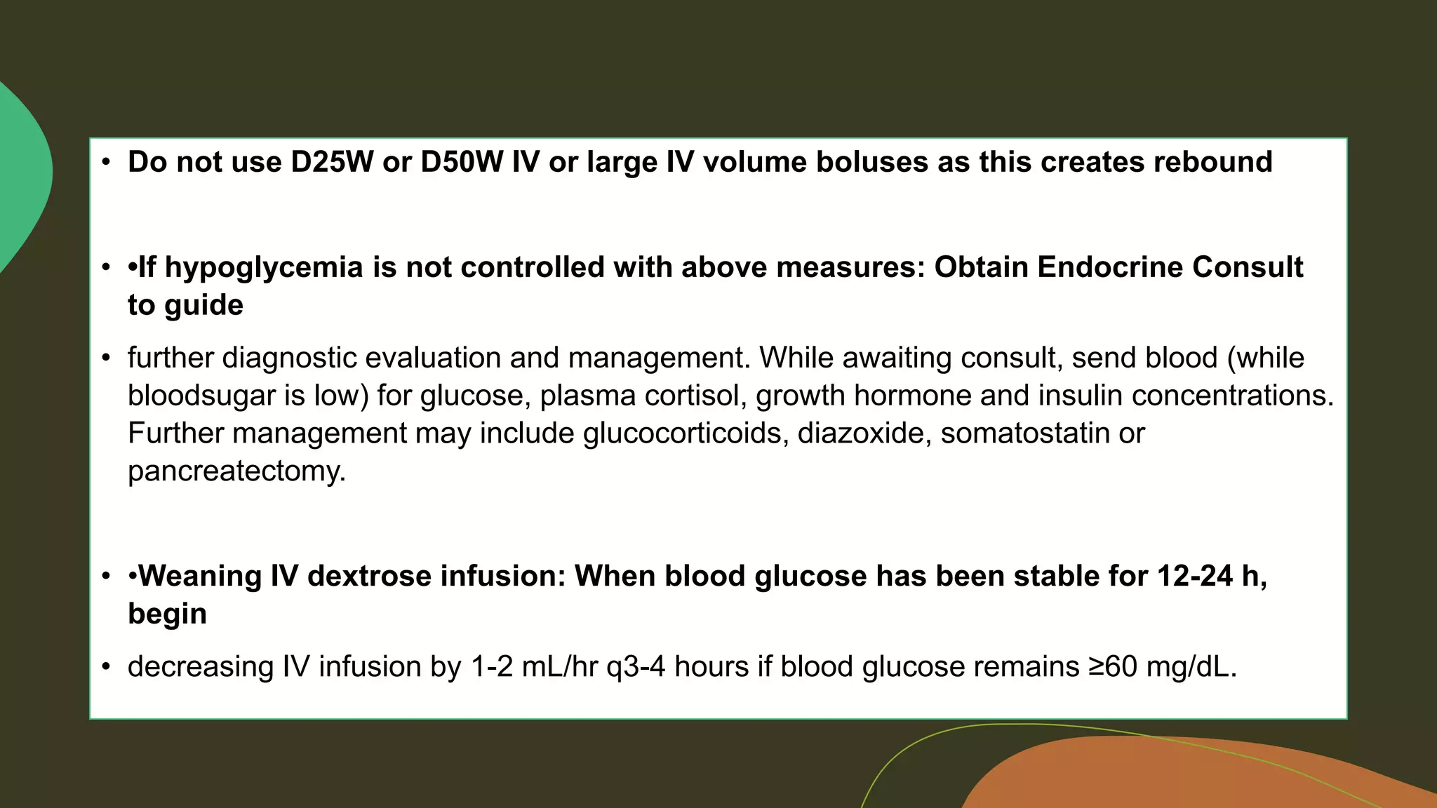 • Do not use D25W or D50W IV or large IV volume boluses as this creates rebound
• •If hypoglycemia is not controlled with above measures: Obtain Endocrine Consult
to guide
• further diagnostic evaluation and management. While awaiting consult, send blood (while
bloodsugar is low) for glucose, plasma cortisol, growth hormone and insulin concentrations.
Further management may include glucocorticoids, diazoxide, somatostatin or
pancreatectomy.
• •Weaning IV dextrose infusion: When blood glucose has been stable for 12-24 h,
begin
• decreasing IV infusion by 1-2 mL/hr q3-4 hours if blood glucose remains ≥60 mg/dL.
 