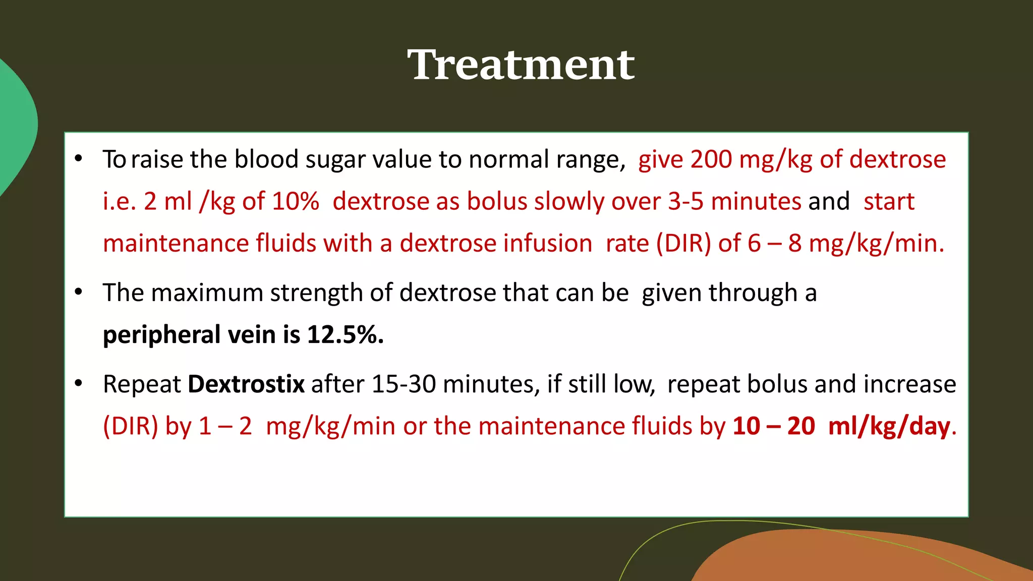 Treatment
• Toraise the blood sugar value to normal range, give 200 mg/kg of dextrose
i.e. 2 ml /kg of 10% dextrose as bolus slowly over 3-5 minutes and start
maintenance fluids with a dextrose infusion rate (DIR) of 6 – 8 mg/kg/min.
• The maximum strength of dextrose that can be given through a
peripheral vein is 12.5%.
• Repeat Dextrostix after 15-30 minutes, if still low, repeat bolus and increase
(DIR) by 1 – 2 mg/kg/min or the maintenance fluids by 10 – 20 ml/kg/day.
 