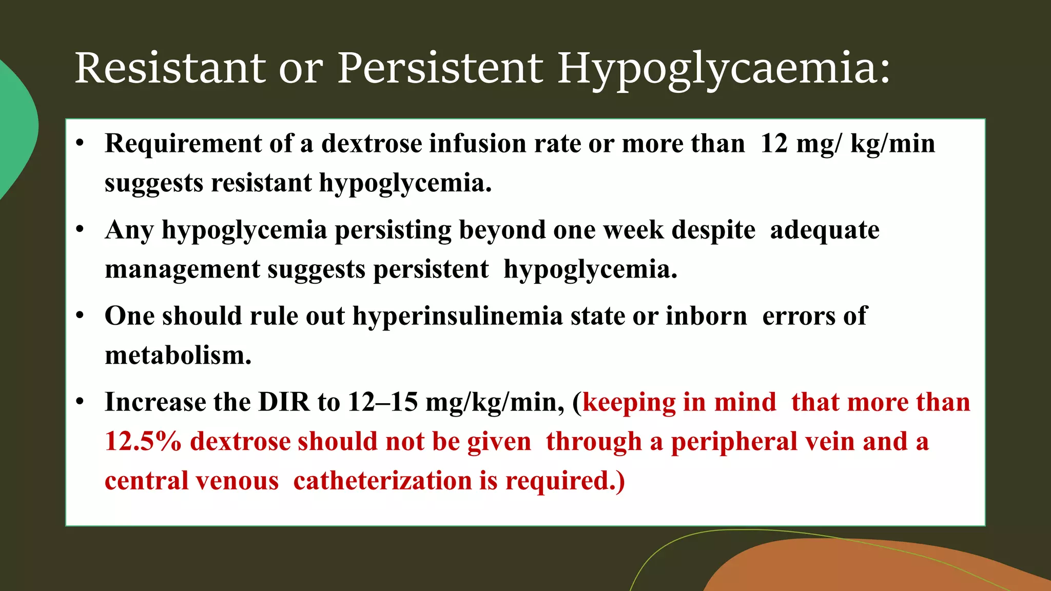 Resistant or Persistent Hypoglycaemia:
• Requirement of a dextrose infusion rate or more than 12 mg/ kg/min
suggests resistant hypoglycemia.
• Any hypoglycemia persisting beyond one week despite adequate
management suggests persistent hypoglycemia.
• One should rule out hyperinsulinemia state or inborn errors of
metabolism.
• Increase the DIR to 12–15 mg/kg/min, (keeping in mind that more than
12.5% dextrose should not be given through a peripheral vein and a
central venous catheterization is required.)
 