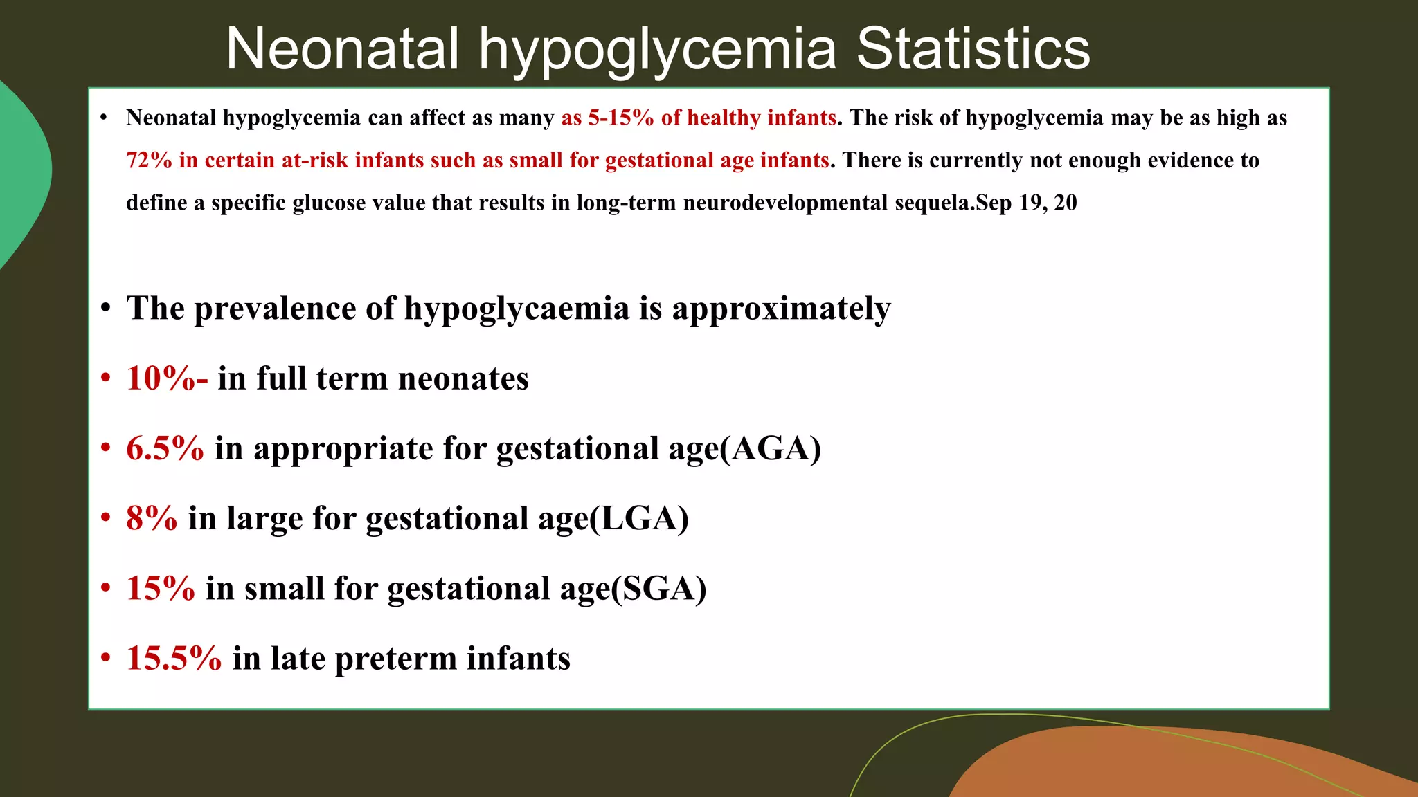 Neonatal hypoglycemia Statistics
• Neonatal hypoglycemia can affect as many as 5-15% of healthy infants. The risk of hypoglycemia may be as high as
72% in certain at-risk infants such as small for gestational age infants. There is currently not enough evidence to
define a specific glucose value that results in long-term neurodevelopmental sequela.Sep 19, 20
• The prevalence of hypoglycaemia is approximately
• 10%- in full term neonates
• 6.5% in appropriate for gestational age(AGA)
• 8% in large for gestational age(LGA)
• 15% in small for gestational age(SGA)
• 15.5% in late preterm infants
 