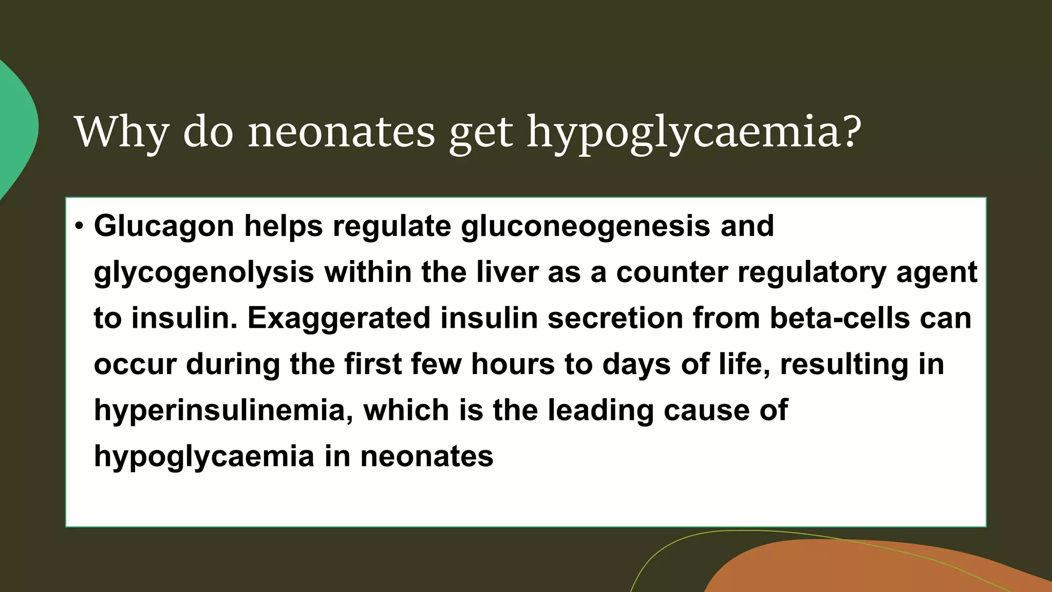 Why do neonates get hypoglycaemia?
• Glucagon helps regulate gluconeogenesis and
glycogenolysis within the liver as a counter regulatory agent
to insulin. Exaggerated insulin secretion from beta-cells can
occur during the first few hours to days of life, resulting in
hyperinsulinemia, which is the leading cause of
hypoglycaemia in neonates
 