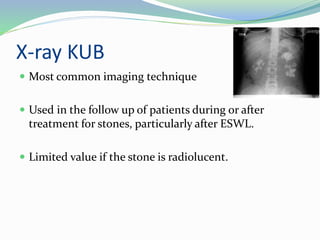 X-ray KUB
 Most common imaging technique
 Used in the follow up of patients during or after
treatment for stones, particularly after ESWL.
 Limited value if the stone is radiolucent.
 