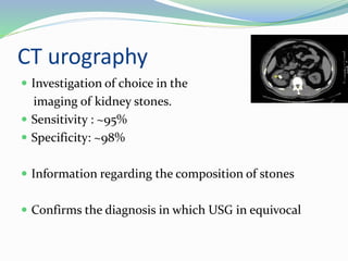 CT urography
 Investigation of choice in the
imaging of kidney stones.
 Sensitivity : ~95%
 Specificity: ~98%
 Information regarding the composition of stones
 Confirms the diagnosis in which USG in equivocal
 