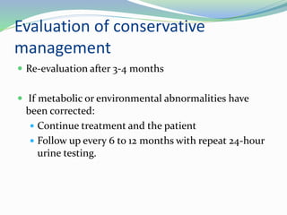 Evaluation of conservative
management
 Re-evaluation after 3-4 months
 If metabolic or environmental abnormalities have
been corrected:
 Continue treatment and the patient
 Follow up every 6 to 12 months with repeat 24-hour
urine testing.
 