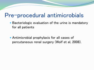 Pre-procedural antimicrobials
 Bacteriologic evaluation of the urine is mandatory
for all patients
 Antimicrobial prophylaxis for all cases of
percutaneous renal surgery (Wolf et al, 2008).
 
