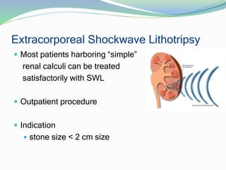 Extracorporeal Shockwave Lithotripsy
 Most patients harboring “simple”
renal calculi can be treated
satisfactorily with SWL
 Outpatient procedure
 Indication
 stone size < 2 cm size
 
